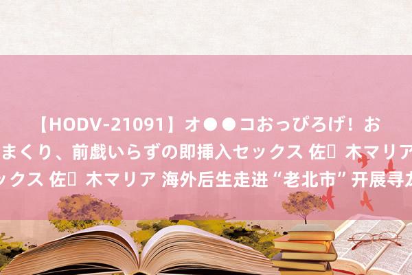 【HODV-21091】オ●●コおっぴろげ！お姉ちゃん 四六時中濡れまくり、前戯いらずの即挿入セックス 佐々木マリア 海外后生走进“老北市”开展寻龙之旅