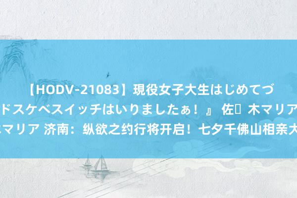 【HODV-21083】現役女子大生はじめてづくしのセックス 『私のドスケベスイッチはいりましたぁ！』 佐々木マリア 济南：纵欲之约行将开启！七夕千佛山相亲大会布展火热进行中