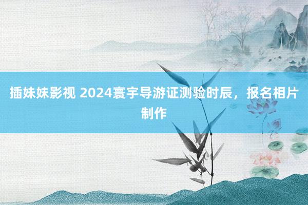 插妹妹影视 2024寰宇导游证测验时辰，报名相片制作