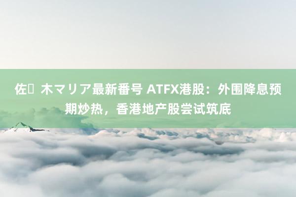 佐々木マリア最新番号 ATFX港股：外围降息预期炒热，香港地产股尝试筑底