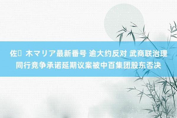 佐々木マリア最新番号 逾大约反对 武商联治理同行竞争承诺延期议案被中百集团股东否决