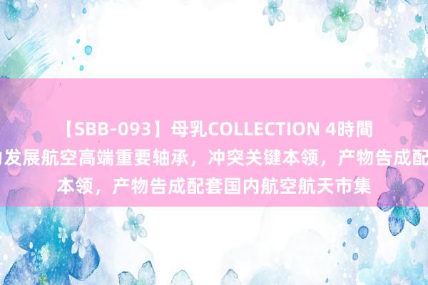 【SBB-093】母乳COLLECTION 4時間 龙溪股份：公司鼎力发展航空高端重要轴承，冲突关键本领，产物告成配套国内航空航天市集