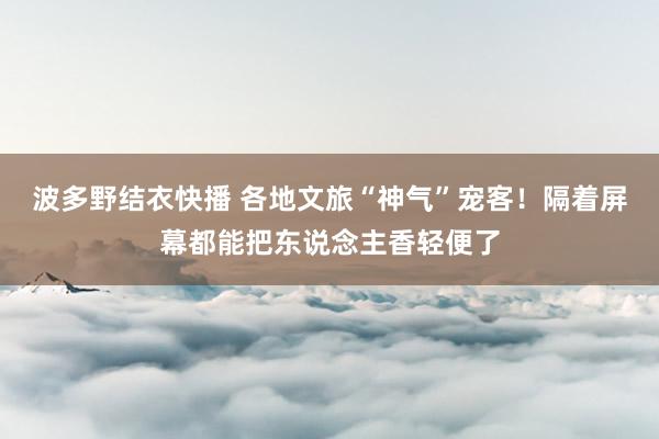 波多野结衣快播 各地文旅“神气”宠客！隔着屏幕都能把东说念主香轻便了