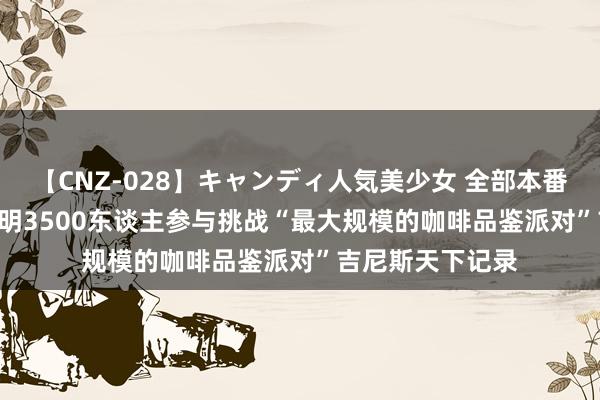 【CNZ-028】キャンディ人気美少女 全部本番15人30連発 昆明3500东谈主参与挑战“最大规模的咖啡品鉴派对”吉尼斯天下记录