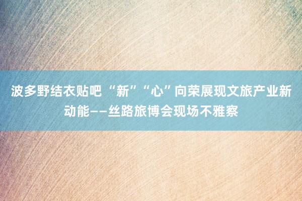 波多野结衣贴吧 “新”“心”向荣展现文旅产业新动能——丝路旅博会现场不雅察