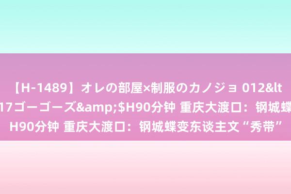 【H-1489】オレの部屋×制服のカノジョ 012</a>2010-09-17ゴーゴーズ&$H90分钟 重庆大渡口：钢城蝶变东谈主文“秀带”