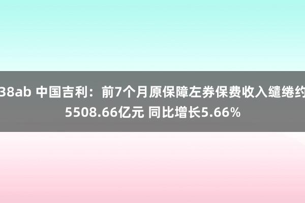 38ab 中国吉利：前7个月原保障左券保费收入缱绻约5508.66亿元 同比增长5.66%