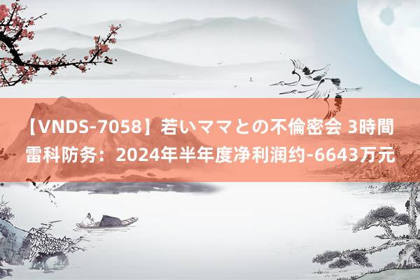 【VNDS-7058】若いママとの不倫密会 3時間 雷科防务：2024年半年度净利润约-6643万元