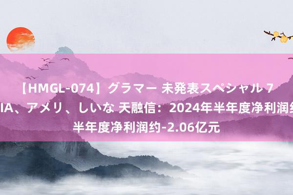 【HMGL-074】グラマー 未発表スペシャル 7 ゆず、MARIA、アメリ、しいな 天融信：2024年半年度净利润约-2.06亿元