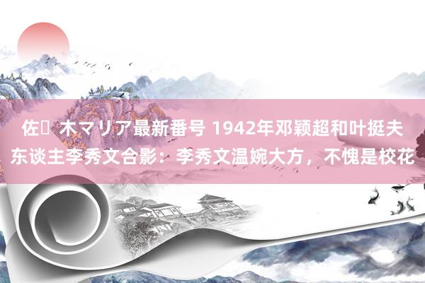 佐々木マリア最新番号 1942年邓颖超和叶挺夫东谈主李秀文合影：李秀文温婉大方，不愧是校花