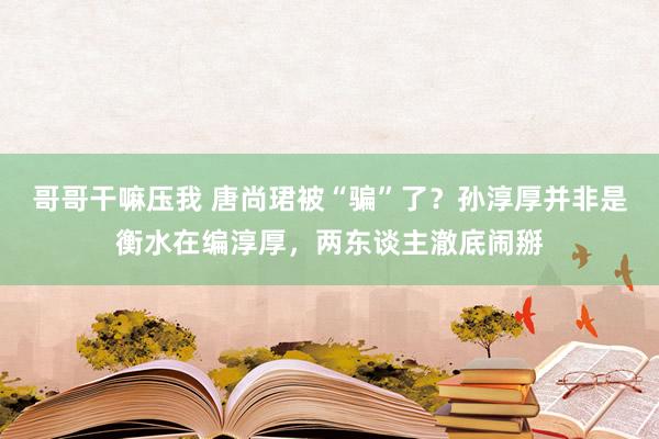 哥哥干嘛压我 唐尚珺被“骗”了？孙淳厚并非是衡水在编淳厚，两东谈主澈底闹掰