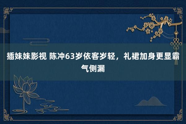 插妹妹影视 陈冲63岁依客岁轻，礼裙加身更显霸气侧漏