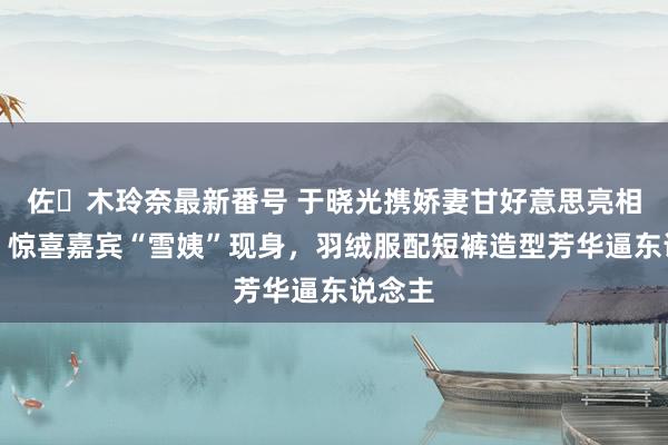 佐々木玲奈最新番号 于晓光携娇妻甘好意思亮相秀场，惊喜嘉宾“雪姨”现身，羽绒服配短裤造型芳华逼东说念主