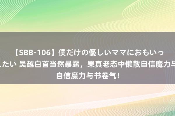 【SBB-106】僕だけの優しいママにおもいっきり甘えたい 吴越白首当然暴露，果真老态中懒散自信魔力与书卷气！