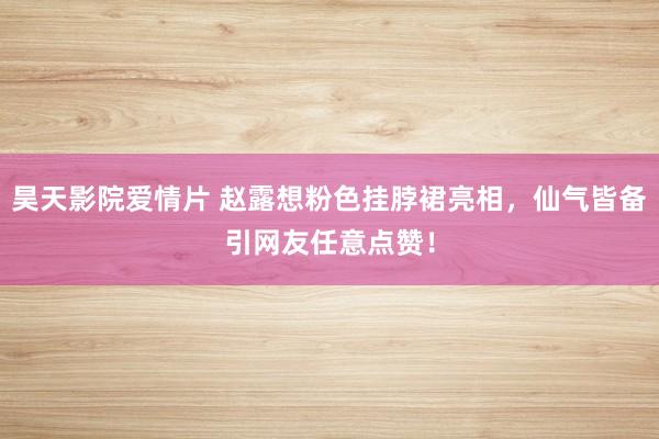 昊天影院爱情片 赵露想粉色挂脖裙亮相，仙气皆备引网友任意点赞！