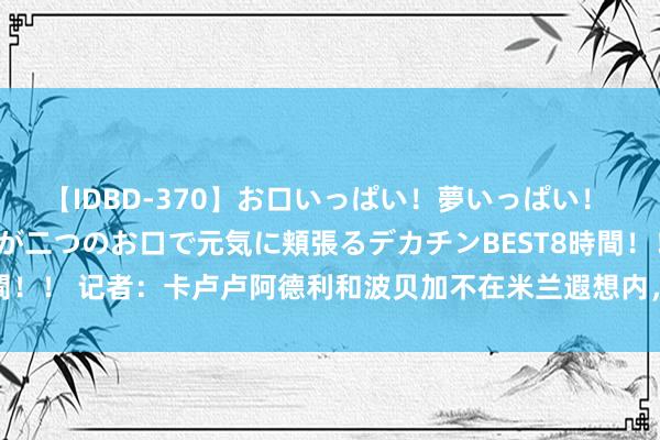 【IDBD-370】お口いっぱい！夢いっぱい！ MEGAマラ S級美女達が二つのお口で元気に頬張るデカチンBEST8時間！！ 记者：卡卢卢阿德利和波贝加不在米兰遐想内，因转会原因落第名单