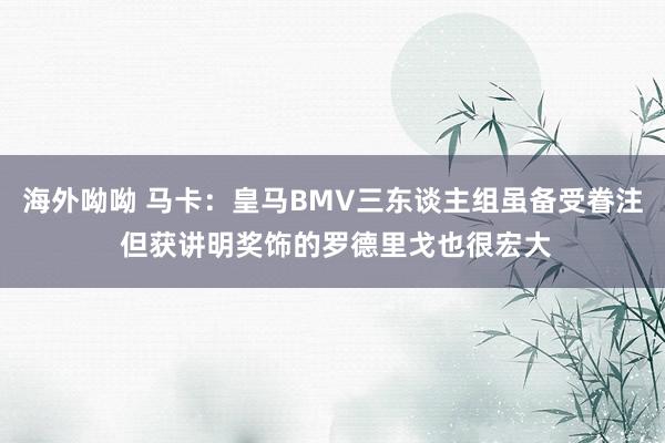 海外呦呦 马卡：皇马BMV三东谈主组虽备受眷注 但获讲明奖饰的罗德里戈也很宏大