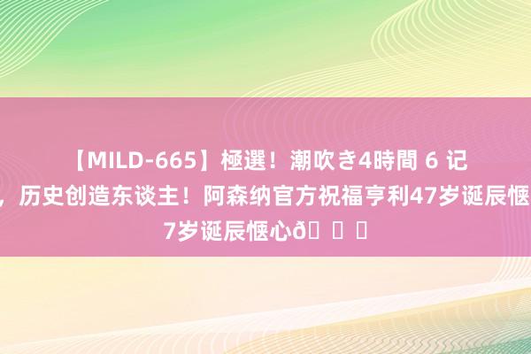 【MILD-665】極選！潮吹き4時間 6 记载离散者，历史创造东谈主！阿森纳官方祝福亨利47岁诞辰惬心?