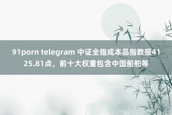 91porn telegram 中证全指成本品指数报4125.81点，前十大权重包含中国船舶等