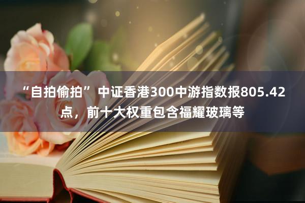 “自拍偷拍” 中证香港300中游指数报805.42点，前十大权重包含福耀玻璃等