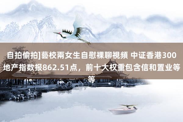 自拍偷拍]藝校兩女生自慰裸聊視頻 中证香港300地产指数报862.51点，前十大权重包含信和置业等