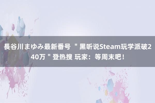 長谷川まゆみ最新番号 ＂黑听说Steam玩学派破240万＂登热搜 玩家：等周末吧！