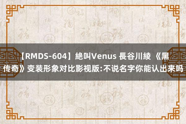 【RMDS-604】絶叫Venus 長谷川綾 《黑传奇》变装形象对比影视版:不说名字你能认出来吗