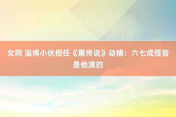 女同 淄博小伙担任《黑传说》动捕：六七成怪皆是他演的