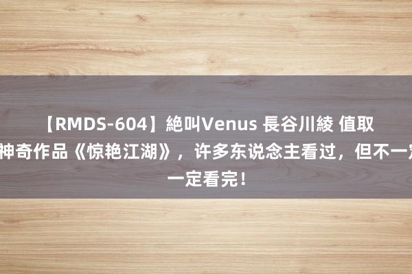 【RMDS-604】絶叫Venus 長谷川綾 值取得味的神奇作品《惊艳江湖》，许多东说念主看过，但不一定看完！