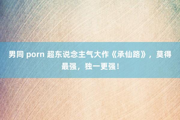 男同 porn 超东说念主气大作《承仙路》，莫得最强，独一更强！