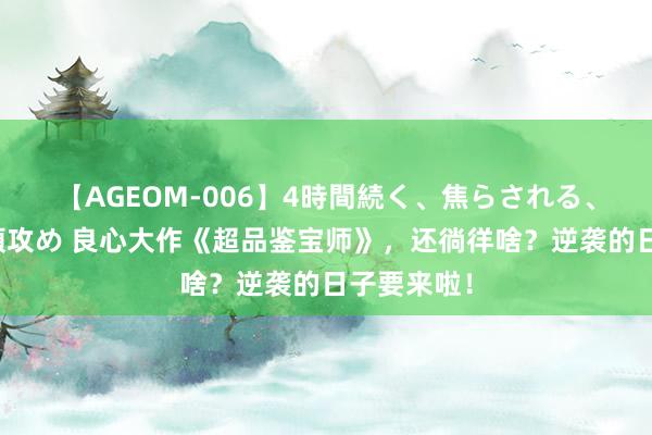 【AGEOM-006】4時間続く、焦らされる、すごい亀頭攻め 良心大作《超品鉴宝师》，还徜徉啥？逆袭的日子要来啦！