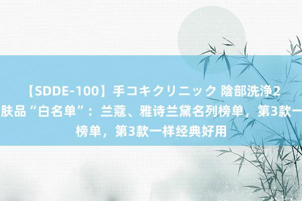 【SDDE-100】手コキクリニック 陰部洗浄20連発SP 护肤品“白名单”：兰蔻、雅诗兰黛名列榜单，第3款一样经典好用