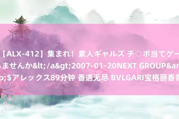 【ALX-412】集まれ！素人ギャルズ チ○ポ当てゲームで賞金稼いでみませんか</a>2007-01-20NEXT GROUP&$アレックス89分钟 香遇无尽 BVLGARI宝格丽香氛以芬芳醇韵 咏赞有味之恋