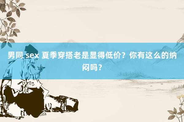 男同 sex 夏季穿搭老是显得低价？你有这么的纳闷吗？