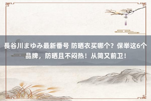 長谷川まゆみ最新番号 防晒衣买哪个？保举这6个品牌，防晒且不闷热！从简又前卫！