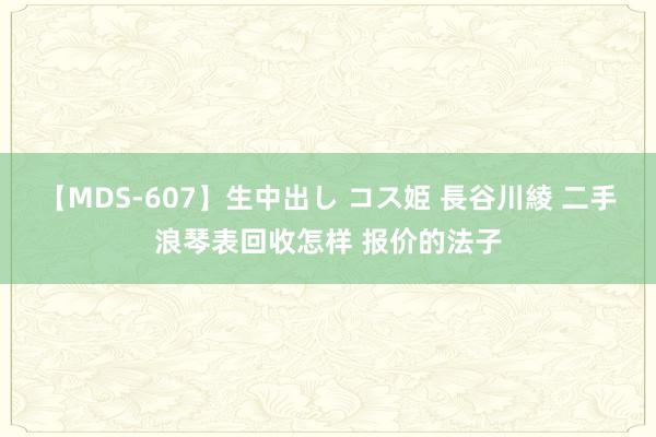 【MDS-607】生中出し コス姫 長谷川綾 二手浪琴表回收怎样 报价的法子