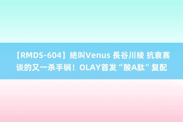 【RMDS-604】絶叫Venus 長谷川綾 抗衰赛谈的又一杀手锏！OLAY首发“酸A肽”复配