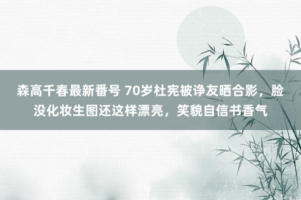 森高千春最新番号 70岁杜宪被诤友晒合影，脸没化妆生图还这样漂亮，笑貌自信书香气