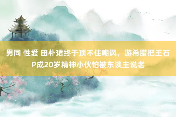 男同 性愛 田朴珺终于顶不住嘲讽，游希腊把王石P成20岁精神小伙怕被东谈主说老