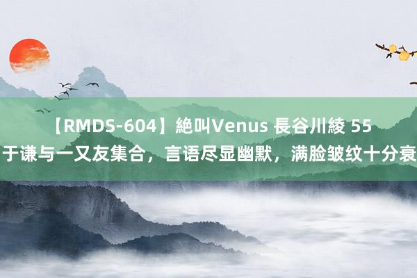 【RMDS-604】絶叫Venus 長谷川綾 55岁于谦与一又友集合，言语尽显幽默，满脸皱纹十分衰老