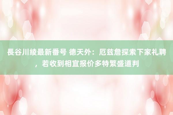 長谷川綾最新番号 德天外：厄兹詹探索下家礼聘，若收到相宜报价多特繁盛道判