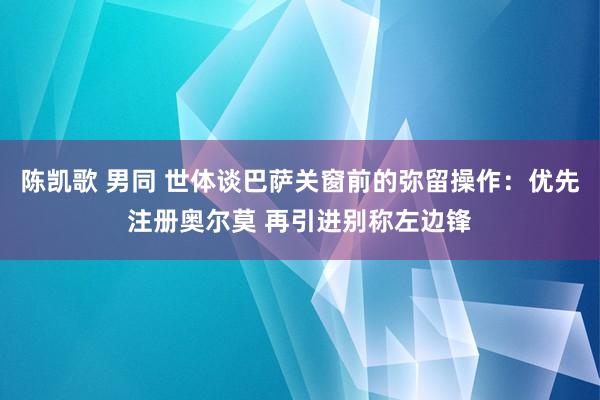 陈凯歌 男同 世体谈巴萨关窗前的弥留操作：优先注册奥尔莫 再引进别称左边锋