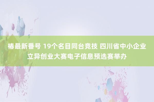 椿最新番号 19个名目同台竞技 四川省中小企业立异创业大赛电子信息预选赛举办