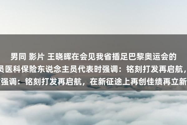 男同 影片 王晓晖在会见我省插足巴黎奥运会的优秀畅通员和评释注解员医科保险东说念主员代表时强调：铭刻打发再启航，在新征途上再创佳绩再立新功