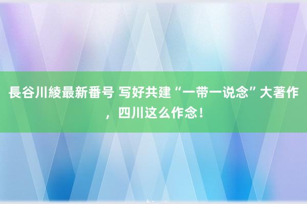 長谷川綾最新番号 写好共建“一带一说念”大著作，四川这么作念！