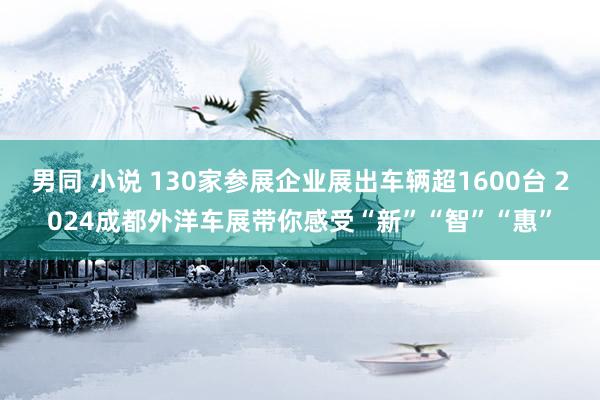 男同 小说 130家参展企业展出车辆超1600台 2024成都外洋车展带你感受“新”“智”“惠”