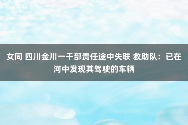 女同 四川金川一干部责任途中失联 救助队：已在河中发现其驾驶的车辆