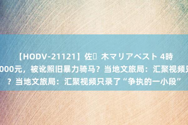 【HODV-21121】佐々木マリアベスト 4時間 马匹死一火旅客赔7000元，被讹照旧暴力骑马？当地文旅局：汇聚视频只录了“争执的一小段”