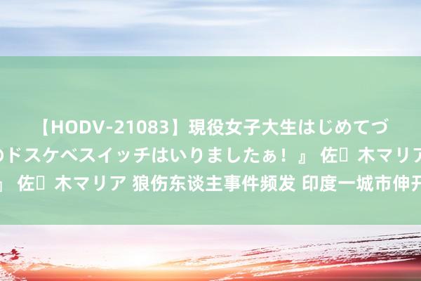 【HODV-21083】現役女子大生はじめてづくしのセックス 『私のドスケベスイッチはいりましたぁ！』 佐々木マリア 狼伤东谈主事件频发 印度一城市伸开捕狼行径