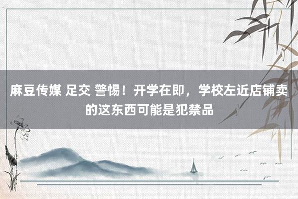 麻豆传媒 足交 警惕！开学在即，学校左近店铺卖的这东西可能是犯禁品